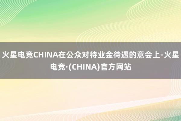 火星电竞CHINA在公众对待业金待遇的意会上-火星电竞·(CHINA)官方网站