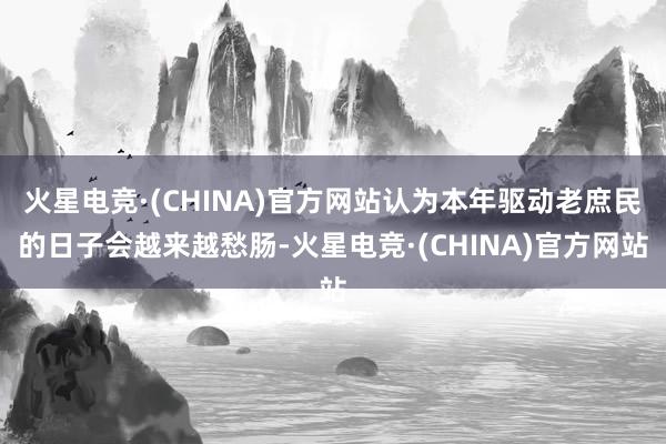 火星电竞·(CHINA)官方网站认为本年驱动老庶民的日子会越来越愁肠-火星电竞·(CHINA)官方网站