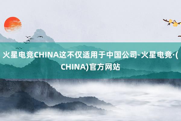 火星电竞CHINA这不仅适用于中国公司-火星电竞·(CHINA)官方网站