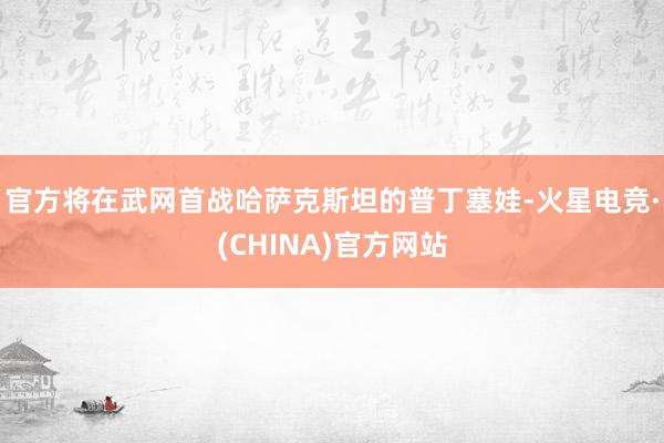 官方将在武网首战哈萨克斯坦的普丁塞娃-火星电竞·(CHINA)官方网站