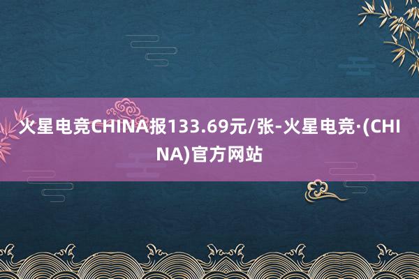 火星电竞CHINA报133.69元/张-火星电竞·(CHINA)官方网站