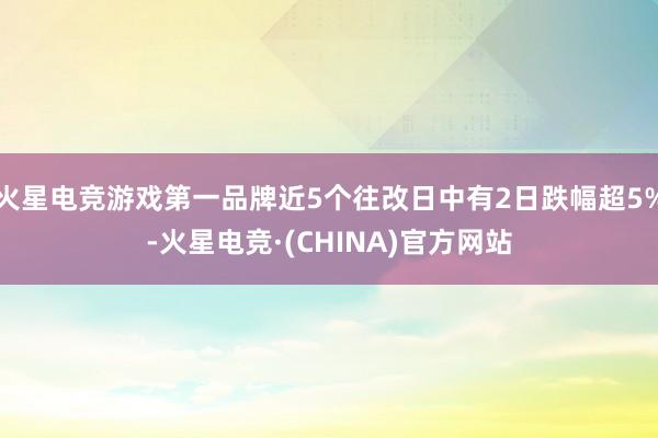 火星电竞游戏第一品牌近5个往改日中有2日跌幅超5%-火星电竞·(CHINA)官方网站