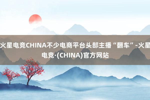 火星电竞CHINA不少电商平台头部主播“翻车”-火星电竞·(CHINA)官方网站