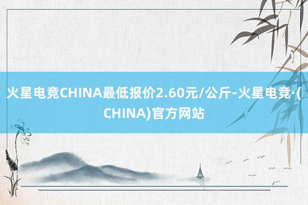 火星电竞CHINA最低报价2.60元/公斤-火星电竞·(CHINA)官方网站