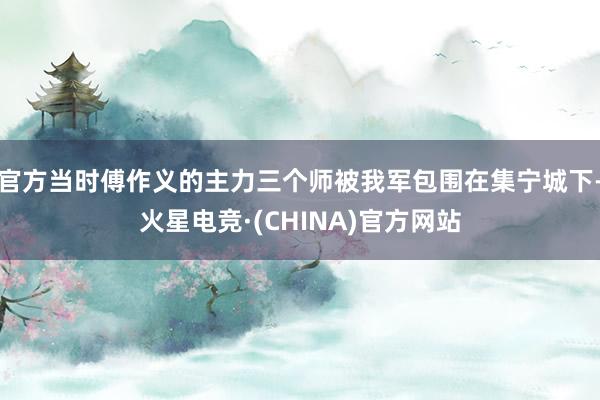 官方当时傅作义的主力三个师被我军包围在集宁城下-火星电竞·(CHINA)官方网站