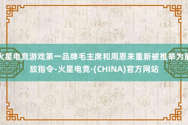 火星电竞游戏第一品牌毛主席和周恩来重新被推举为前敌指令-火星电竞·(CHINA)官方网站