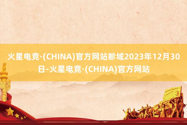 火星电竞·(CHINA)官方网站畛域2023年12月30日-火星电竞·(CHINA)官方网站