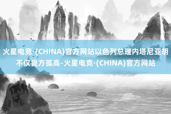 火星电竞·(CHINA)官方网站以色列总理内塔尼亚胡不仅我方孤高-火星电竞·(CHINA)官方网站