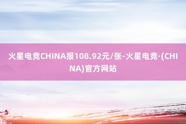 火星电竞CHINA报108.92元/张-火星电竞·(CHINA)官方网站