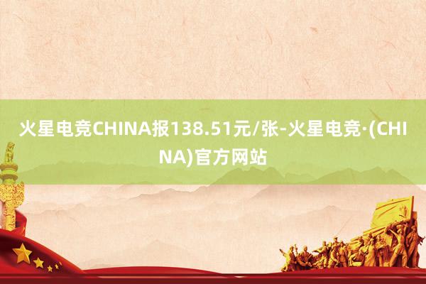 火星电竞CHINA报138.51元/张-火星电竞·(CHINA)官方网站