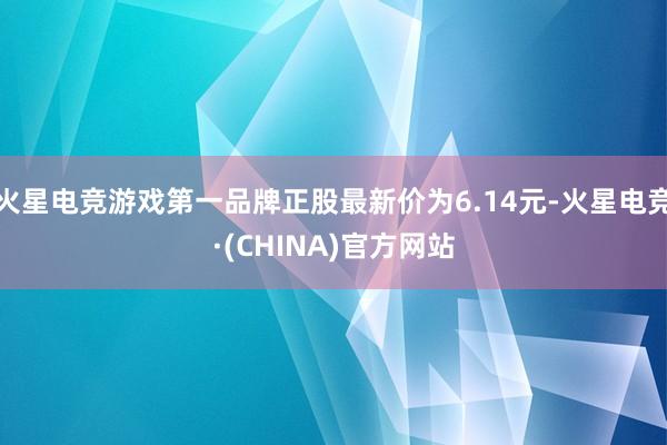 火星电竞游戏第一品牌正股最新价为6.14元-火星电竞·(CHINA)官方网站