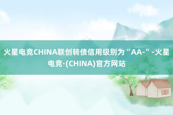 火星电竞CHINA联创转债信用级别为“AA-”-火星电竞·(CHINA)官方网站