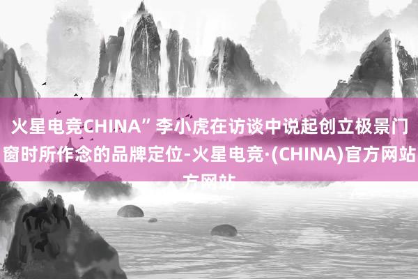 火星电竞CHINA”李小虎在访谈中说起创立极景门窗时所作念的品牌定位-火星电竞·(CHINA)官方网站