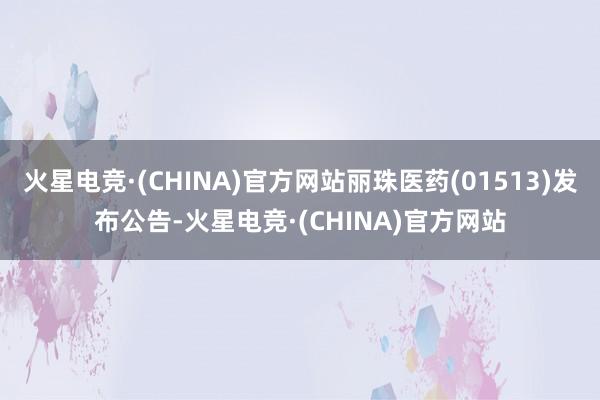 火星电竞·(CHINA)官方网站丽珠医药(01513)发布公告-火星电竞·(CHINA)官方网站