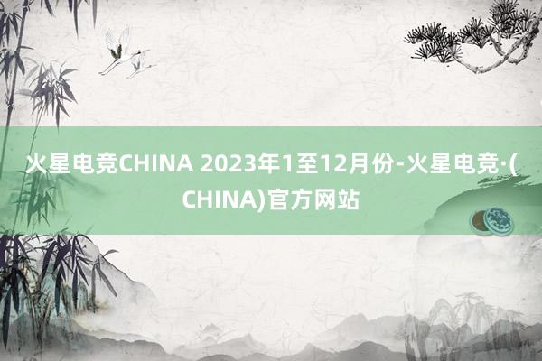 火星电竞CHINA 　　2023年1至12月份-火星电竞·(CHINA)官方网站