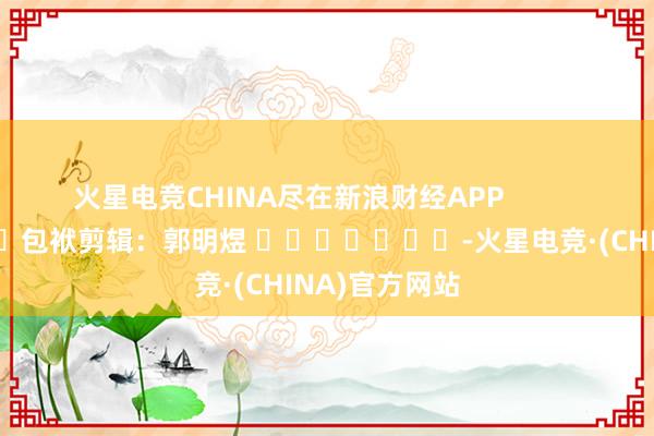 火星电竞CHINA尽在新浪财经APP            						包袱剪辑：郭明煜 							-火星电竞·(CHINA)官方网站