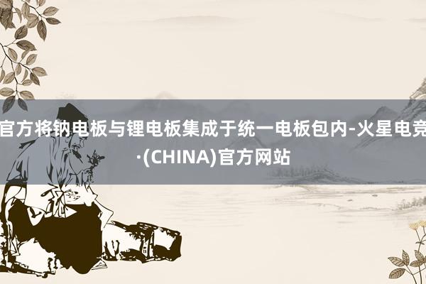 官方将钠电板与锂电板集成于统一电板包内-火星电竞·(CHINA)官方网站