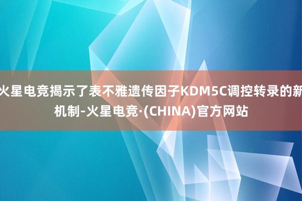 火星电竞揭示了表不雅遗传因子KDM5C调控转录的新机制-火星电竞·(CHINA)官方网站