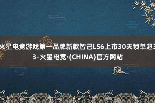 火星电竞游戏第一品牌新款智己LS6上市30天锁单超33-火星电竞·(CHINA)官方网站