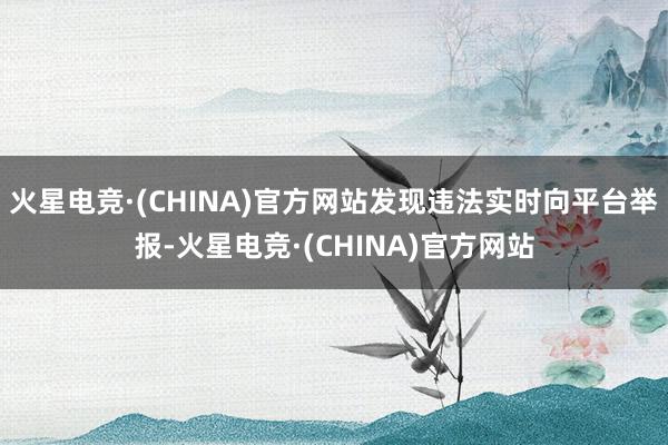 火星电竞·(CHINA)官方网站发现违法实时向平台举报-火星电竞·(CHINA)官方网站