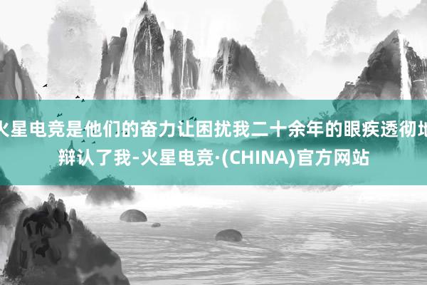 火星电竞是他们的奋力让困扰我二十余年的眼疾透彻地辩认了我-火星电竞·(CHINA)官方网站