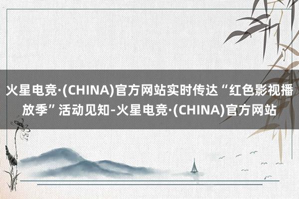 火星电竞·(CHINA)官方网站实时传达“红色影视播放季”活动见知-火星电竞·(CHINA)官方网站