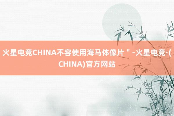 火星电竞CHINA不容使用海马体像片＂-火星电竞·(CHINA)官方网站