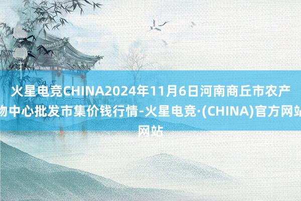 火星电竞CHINA2024年11月6日河南商丘市农产物中心批发市集价钱行情-火星电竞·(CHINA)官方网站