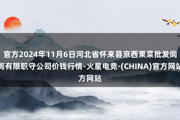 官方2024年11月6日河北省怀来县京西果菜批发阛阓有限职守公司价钱行情-火星电竞·(CHINA)官方网站