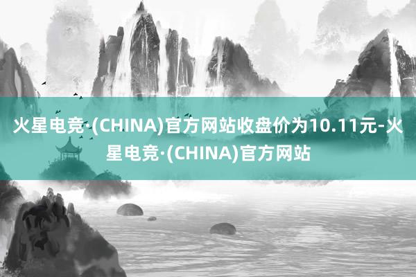 火星电竞·(CHINA)官方网站收盘价为10.11元-火星电竞·(CHINA)官方网站