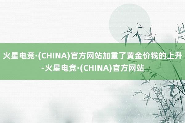 火星电竞·(CHINA)官方网站加重了黄金价钱的上升-火星电竞·(CHINA)官方网站