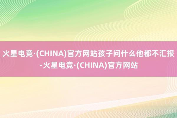 火星电竞·(CHINA)官方网站孩子问什么他都不汇报-火星电竞·(CHINA)官方网站