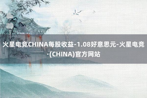 火星电竞CHINA每股收益-1.08好意思元-火星电竞·(CHINA)官方网站