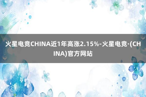 火星电竞CHINA近1年高涨2.15%-火星电竞·(CHINA)官方网站