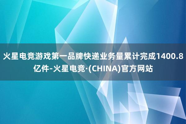 火星电竞游戏第一品牌快递业务量累计完成1400.8亿件-火星电竞·(CHINA)官方网站