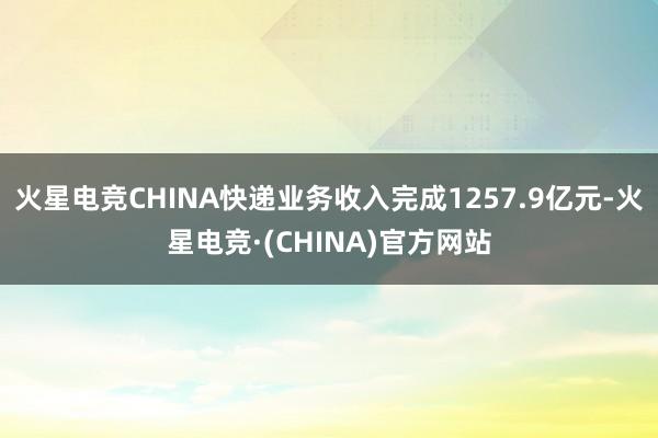 火星电竞CHINA快递业务收入完成1257.9亿元-火星电竞·(CHINA)官方网站