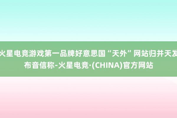 火星电竞游戏第一品牌好意思国“天外”网站归并天发布音信称-火星电竞·(CHINA)官方网站