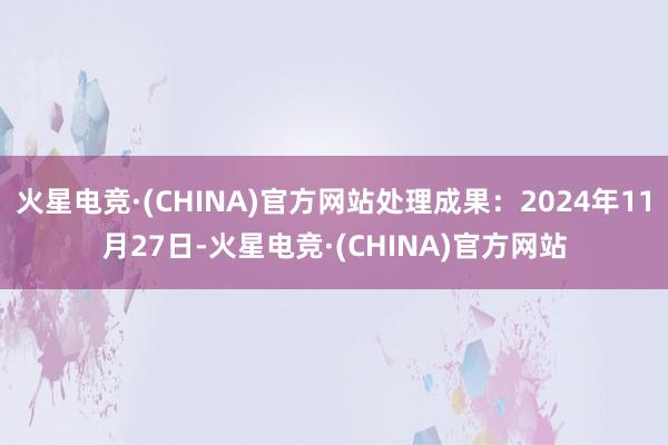 火星电竞·(CHINA)官方网站处理成果：2024年11月27日-火星电竞·(CHINA)官方网站