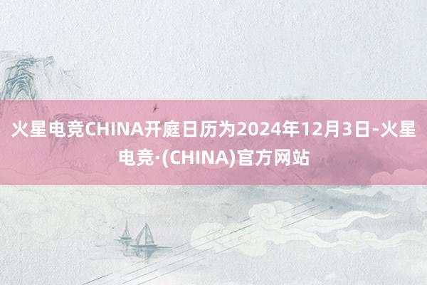 火星电竞CHINA开庭日历为2024年12月3日-火星电竞·(CHINA)官方网站