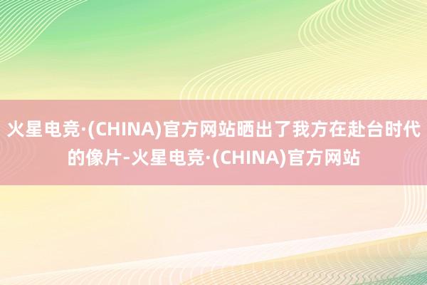 火星电竞·(CHINA)官方网站晒出了我方在赴台时代的像片-火星电竞·(CHINA)官方网站