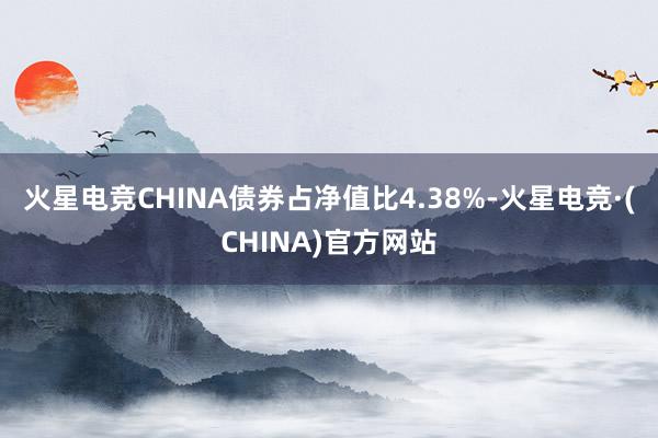 火星电竞CHINA债券占净值比4.38%-火星电竞·(CHINA)官方网站