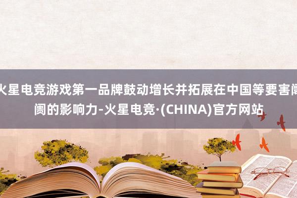 火星电竞游戏第一品牌鼓动增长并拓展在中国等要害阛阓的影响力-火星电竞·(CHINA)官方网站