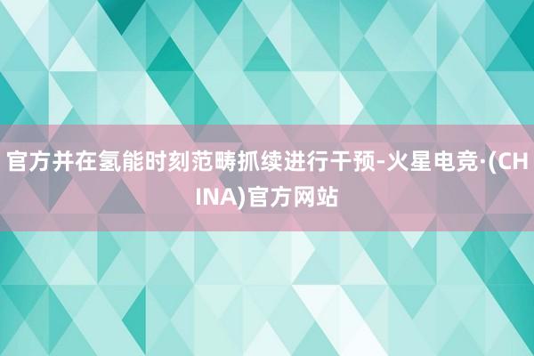 官方并在氢能时刻范畴抓续进行干预-火星电竞·(CHINA)官方网站