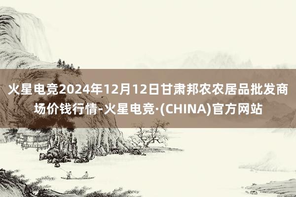 火星电竞2024年12月12日甘肃邦农农居品批发商场价钱行情-火星电竞·(CHINA)官方网站