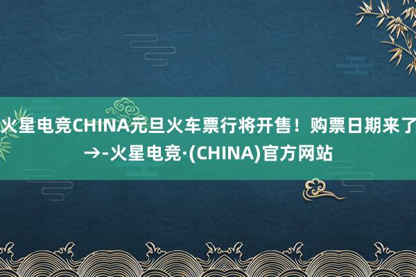 火星电竞CHINA元旦火车票行将开售！购票日期来了→-火星电竞·(CHINA)官方网站