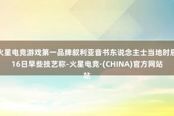 火星电竞游戏第一品牌叙利亚音书东说念主士当地时辰16日早些技艺称-火星电竞·(CHINA)官方网站