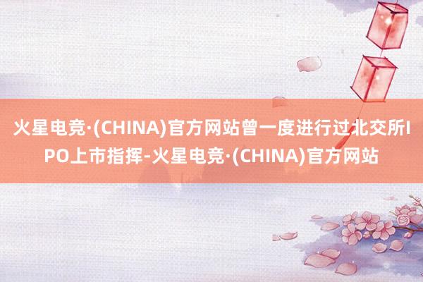 火星电竞·(CHINA)官方网站曾一度进行过北交所IPO上市指挥-火星电竞·(CHINA)官方网站