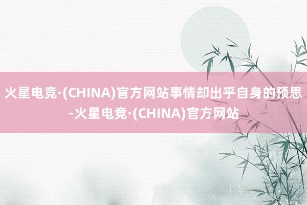 火星电竞·(CHINA)官方网站事情却出乎自身的预思-火星电竞·(CHINA)官方网站