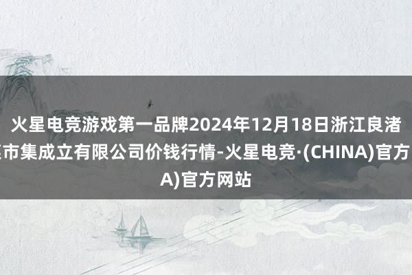 火星电竞游戏第一品牌2024年12月18日浙江良渚蔬菜市集成立有限公司价钱行情-火星电竞·(CHINA)官方网站