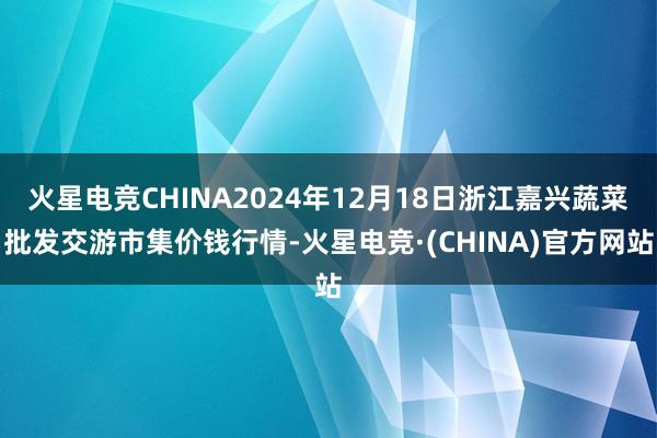 火星电竞CHINA2024年12月18日浙江嘉兴蔬菜批发交游市集价钱行情-火星电竞·(CHINA)官方网站